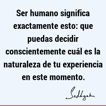 Ser humano significa exactamente esto: que puedas decidir conscientemente cuál es la naturaleza de tu experiencia en este