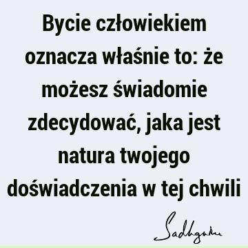 Bycie człowiekiem oznacza właśnie to: że możesz świadomie zdecydować, jaka jest natura twojego doświadczenia w tej