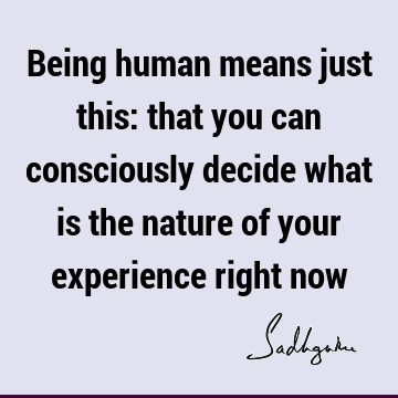 Being human means just this: that you can consciously decide what is the nature of your experience right