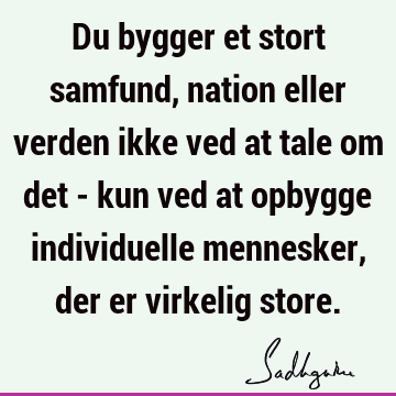 Du bygger et stort samfund, nation eller verden ikke ved at tale om det - kun ved at opbygge individuelle mennesker, der er virkelig