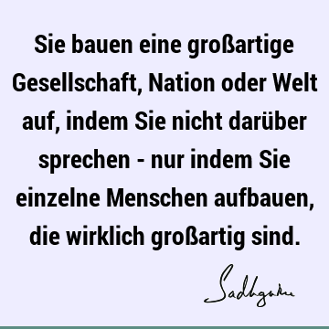 Sie bauen eine großartige Gesellschaft, Nation oder Welt auf, indem Sie nicht darüber sprechen - nur indem Sie einzelne Menschen aufbauen, die wirklich groß