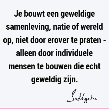 Je bouwt een geweldige samenleving, natie of wereld op, niet door erover te praten - alleen door individuele mensen te bouwen die echt geweldig