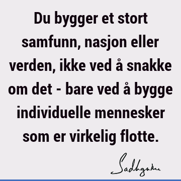 Du bygger et stort samfunn, nasjon eller verden, ikke ved å snakke om det - bare ved å bygge individuelle mennesker som er virkelig