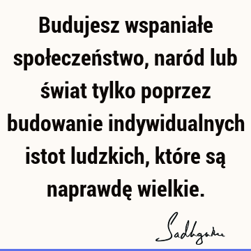 Budujesz wspaniałe społeczeństwo, naród lub świat tylko poprzez budowanie indywidualnych istot ludzkich, które są naprawdę