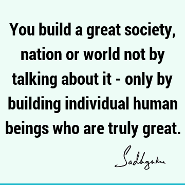 You build a great society, nation or world not by talking about it - only by building individual human beings who are truly