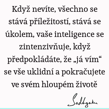 Když nevíte, všechno se stává příležitostí, stává se úkolem, vaše inteligence se zintenzivňuje, když předpokládáte, že „já vím“ se vše uklidní a pokračujete ve