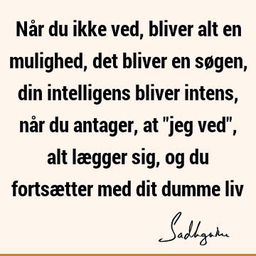 Når du ikke ved, bliver alt en mulighed, det bliver en søgen, din intelligens bliver intens, når du antager, at "jeg ved", alt lægger sig, og du fortsætter med