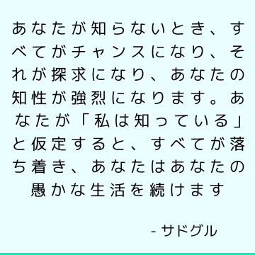 あなたが知らないとき、すべてがチャンスになり、それが探求になり、あなたの知性が強烈になります。あなたが「私は知っている」と仮定すると、すべてが落ち着き、あなたはあなたの愚かな生活を続けます