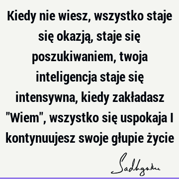 Kiedy nie wiesz, wszystko staje się okazją, staje się poszukiwaniem, twoja inteligencja staje się intensywna, kiedy zakładasz "Wiem", wszystko się uspokaja i