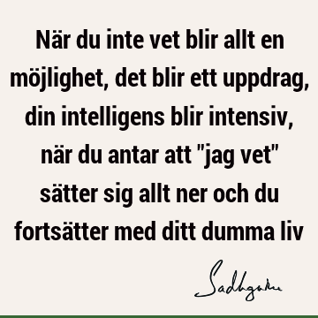 När du inte vet blir allt en möjlighet, det blir ett uppdrag, din intelligens blir intensiv, när du antar att "jag vet" sätter sig allt ner och du fortsätter