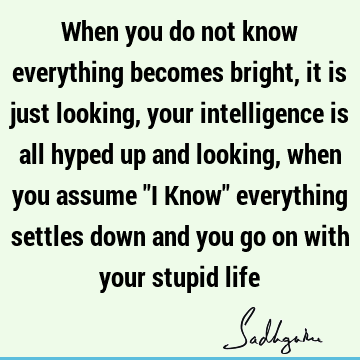 When you do not know everything becomes bright, it is just looking, your intelligence is all hyped up and looking, when you assume "I Know" everything settles