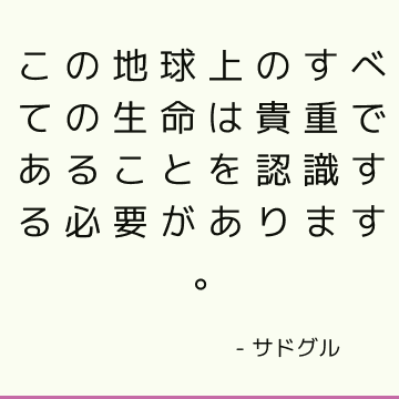 この地球上のすべての生命は貴重であることを認識する必要があります。