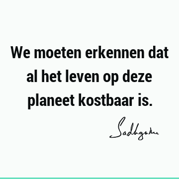 We moeten erkennen dat al het leven op deze planeet kostbaar