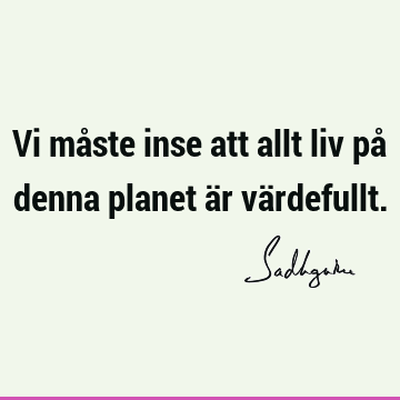 Vi måste inse att allt liv på denna planet är vä