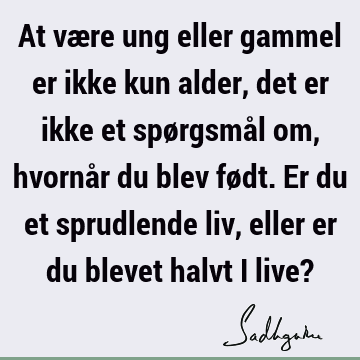 At være ung eller gammel er ikke kun alder, det er ikke et spørgsmål om, hvornår du blev født. Er du et sprudlende liv, eller er du blevet halvt i live?