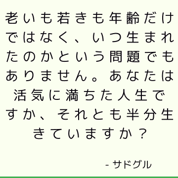 老いも若きも年齢だけではなく、いつ生まれたのかという問題でもありません。 あなたは活気に満ちた人生ですか、それとも半分生きていますか？