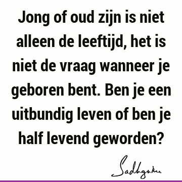 Jong of oud zijn is niet alleen de leeftijd, het is niet de vraag wanneer je geboren bent. Ben je een uitbundig leven of ben je half levend geworden?