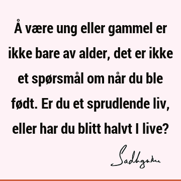 Å være ung eller gammel er ikke bare av alder, det er ikke et spørsmål om når du ble født. Er du et sprudlende liv, eller har du blitt halvt i live?