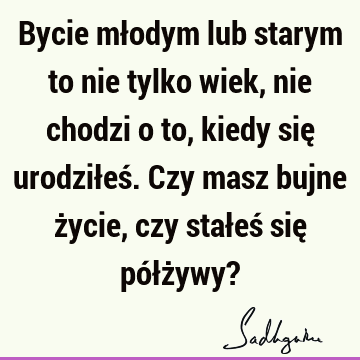 Bycie młodym lub starym to nie tylko wiek, nie chodzi o to, kiedy się urodziłeś. Czy masz bujne życie, czy stałeś się półżywy?