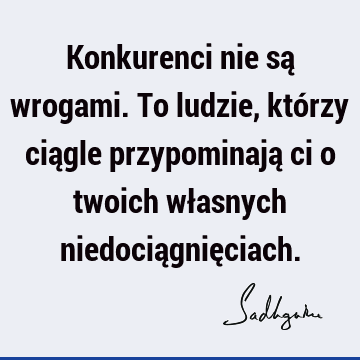 Konkurenci nie są wrogami. To ludzie, którzy ciągle przypominają ci o twoich własnych niedociągnię