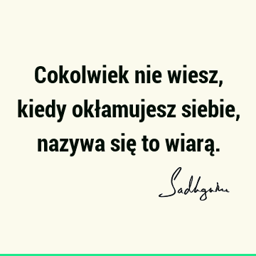 Cokolwiek nie wiesz, kiedy okłamujesz siebie, nazywa się to wiarą