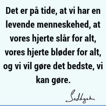 Det er på tide, at vi har en levende menneskehed, at vores hjerte slår for alt, vores hjerte bløder for alt, og vi vil gøre det bedste, vi kan gø