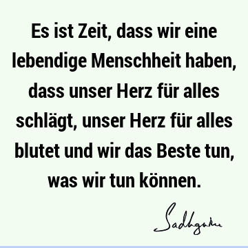 Es ist Zeit, dass wir eine lebendige Menschheit haben, dass unser Herz für alles schlägt, unser Herz für alles blutet und wir das Beste tun, was wir tun kö