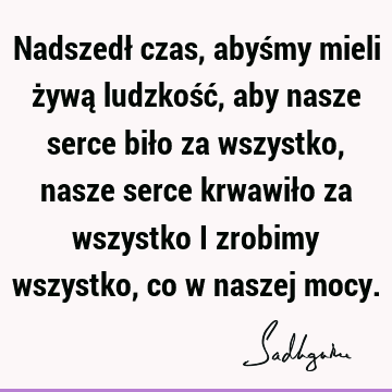 Nadszedł czas, abyśmy mieli żywą ludzkość, aby nasze serce biło za wszystko, nasze serce krwawiło za wszystko i zrobimy wszystko, co w naszej