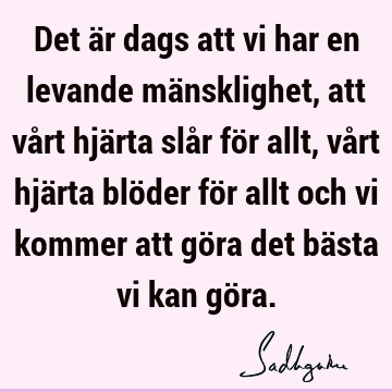 Det är dags att vi har en levande mänsklighet, att vårt hjärta slår för allt, vårt hjärta blöder för allt och vi kommer att göra det bästa vi kan gö