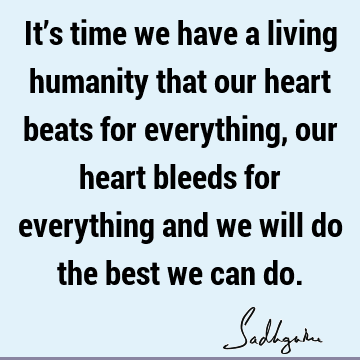 It’s time we have a living humanity that our heart beats for everything, our heart bleeds for everything and we will do the best we can
