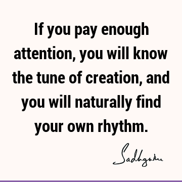 If you pay enough attention, you will know the tune of creation, and you will naturally find your own