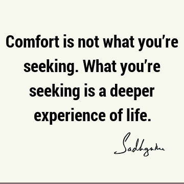 Comfort is not what you’re seeking. What you’re seeking is a deeper experience of