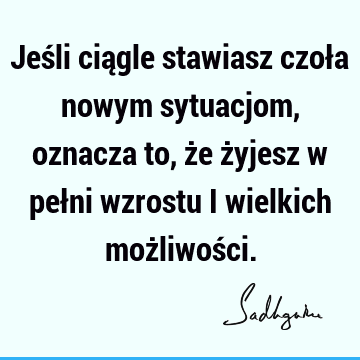 Jeśli ciągle stawiasz czoła nowym sytuacjom, oznacza to, że żyjesz w pełni wzrostu i wielkich możliwoś