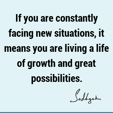 If you are constantly facing new situations, it means you are living a life of growth and great