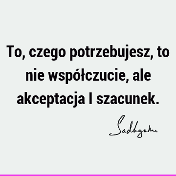 To, czego potrzebujesz, to nie współczucie, ale akceptacja i