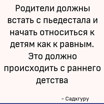 Родители должны встать с пьедестала и начать относиться к детям как к равным. Это должно происходить с раннего детства