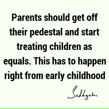 Parents should get off their pedestal and start treating children as equals. This has to happen right from early