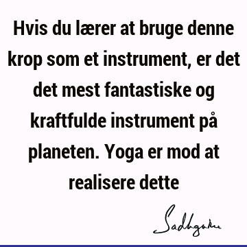 Hvis du lærer at bruge denne krop som et instrument, er det det mest fantastiske og kraftfulde instrument på planeten. Yoga er mod at realisere