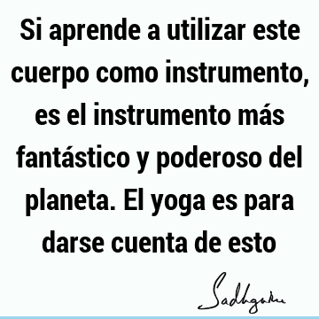 Si aprende a utilizar este cuerpo como instrumento, es el instrumento más fantástico y poderoso del planeta. El yoga es para darse cuenta de