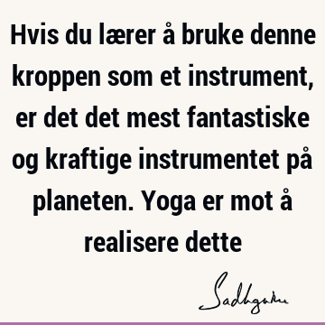 Hvis du lærer å bruke denne kroppen som et instrument, er det det mest fantastiske og kraftige instrumentet på planeten. Yoga er mot å realisere