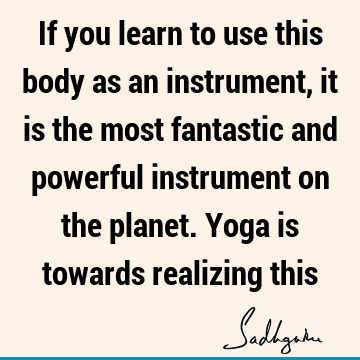 If you learn to use this body as an instrument, it is the most fantastic and powerful instrument on the planet. Yoga is towards realizing