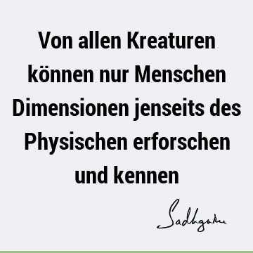 Von allen Kreaturen können nur Menschen Dimensionen jenseits des Physischen erforschen und