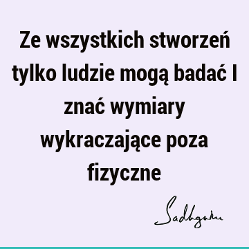 Ze wszystkich stworzeń tylko ludzie mogą badać i znać wymiary wykraczające poza