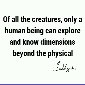 Of all the creatures, only a human being can explore and know dimensions beyond the