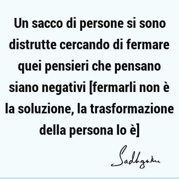 Un sacco di persone si sono distrutte cercando di fermare quei pensieri che pensano siano negativi [fermarli non è la soluzione, la trasformazione della