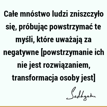 Całe mnóstwo ludzi zniszczyło się, próbując powstrzymać te myśli, które uważają za negatywne [powstrzymanie ich nie jest rozwiązaniem, transformacja osoby jest]