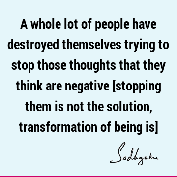A whole lot of people have destroyed themselves trying to stop those thoughts that they think are negative [stopping them is not the solution, transformation
