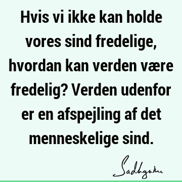 Hvis vi ikke kan holde vores sind fredelige, hvordan kan verden være fredelig? Verden udenfor er en afspejling af det menneskelige