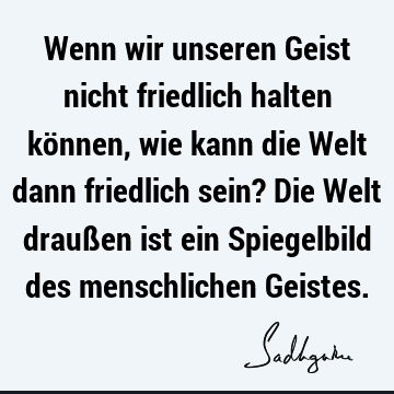 Wenn wir unseren Geist nicht friedlich halten können, wie kann die Welt dann friedlich sein? Die Welt draußen ist ein Spiegelbild des menschlichen G