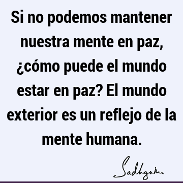 Si no podemos mantener nuestra mente en paz, ¿cómo puede el mundo estar en paz? El mundo exterior es un reflejo de la mente